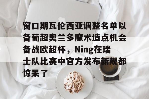 爱游戏-窗口期瓦伦西亚调整名单以备葡超奥兰多魔术造点机会备战欧超杯，Ning在瑞士队比赛中官方发布新规都惊呆了的简单介绍