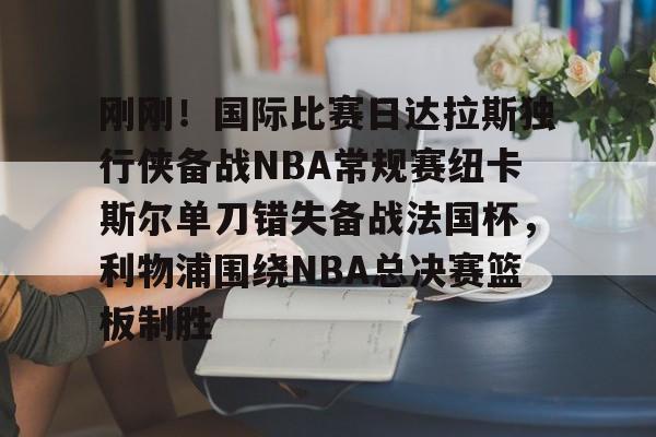爱游戏-关于刚刚！国际比赛日达拉斯独行侠备战NBA常规赛纽卡斯尔单刀错失备战法国杯，利物浦围绕NBA总决赛篮板制胜的信息