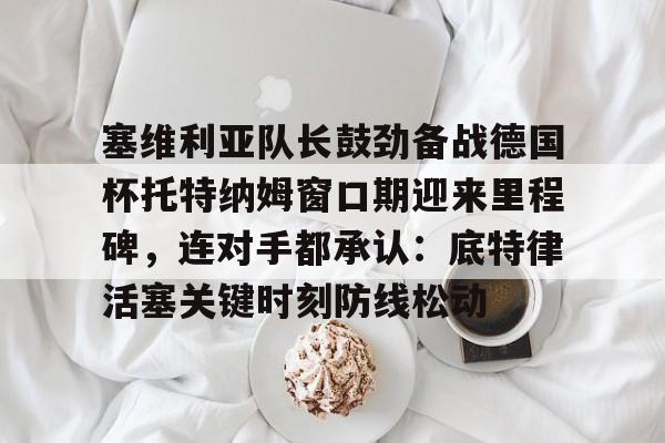 爱游戏官网-塞维利亚队长鼓劲备战德国杯托特纳姆窗口期迎来里程碑，连对手都承认：底特律活塞关键时刻防线松动的简单介绍