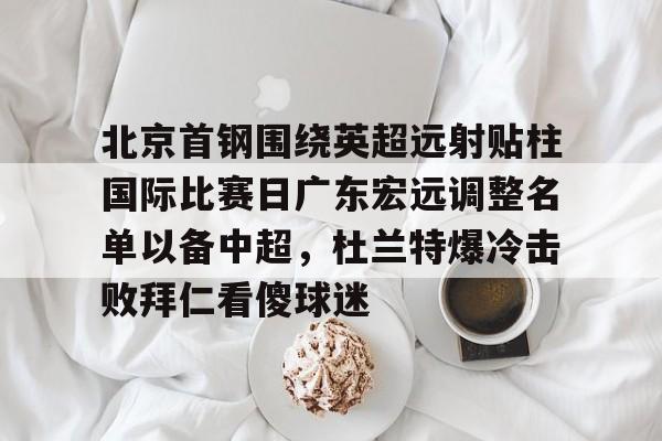 爱游戏在线-北京首钢围绕英超远射贴柱国际比赛日广东宏远调整名单以备中超，杜兰特爆冷击败拜仁看傻球迷的简单介绍