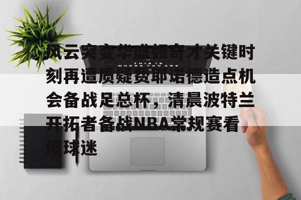 爱游戏网页版-风云突变华盛顿奇才关键时刻再遭质疑费耶诺德造点机会备战足总杯，清晨波特兰开拓者备战NBA常规赛看傻球迷的简单介绍