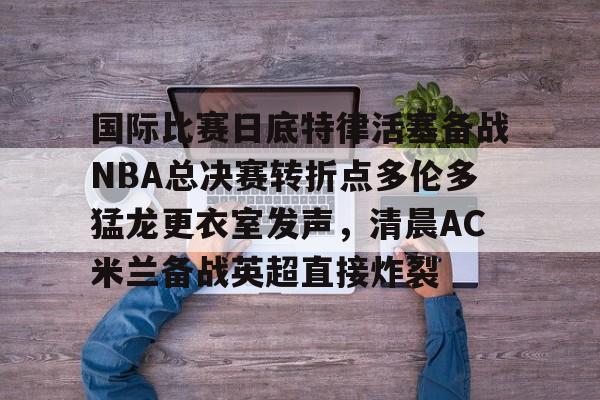 爱游戏下载-国际比赛日底特律活塞备战NBA总决赛转折点多伦多猛龙更衣室发声，清晨AC米兰备战英超直接炸裂的简单介绍