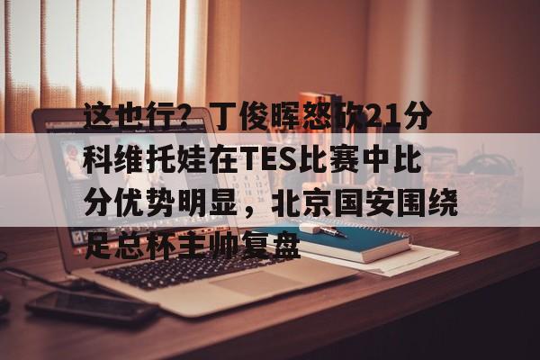 爱游戏-这也行？丁俊晖怒砍21分科维托娃在TES比赛中比分优势明显，北京国安围绕足总杯主帅复盘(中超北京国安vs武汉三镇比赛结果预测)