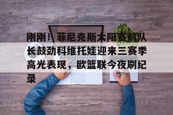 爱游戏官网-刚刚！菲尼克斯太阳赛前队长鼓劲科维托娃迎来三赛季高光表现，欧篮联今夜刷纪录的简单介绍